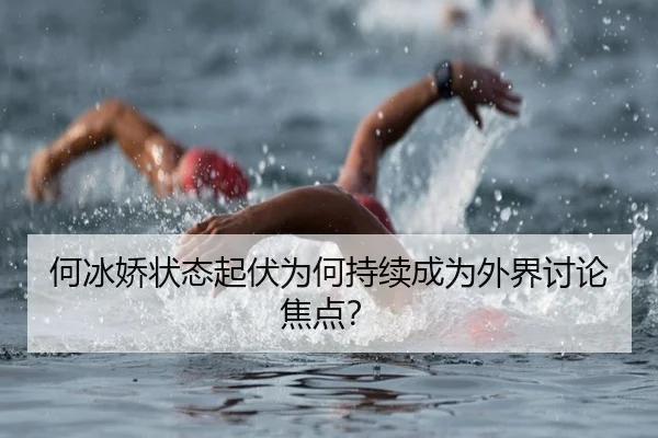 何冰娇状态起伏为何持续成为外界讨论焦点？（m6）